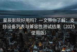 星辰影院好用吗？一文带你了解：支持设备列表与兼容性测试结果（2025使用版）