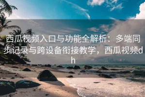 西瓜视频入口与功能全解析：多端同步记录与跨设备衔接教学，西瓜视频dh