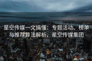 星空传媒一文搞懂：专题活动、榜单与推荐算法解析，星空传媒集团