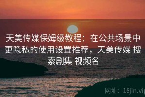天美传媒保姆级教程：在公共场景中更隐私的使用设置推荐，天美传媒 搜索剧集 视频名
