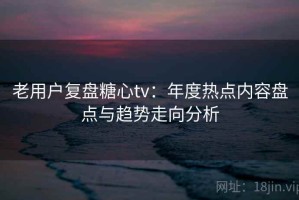 老用户复盘糖心tv：年度热点内容盘点与趋势走向分析