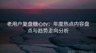老用户复盘糖心tv：年度热点内容盘点与趋势走向分析