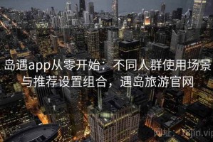 岛遇app从零开始：不同人群使用场景与推荐设置组合，遇岛旅游官网