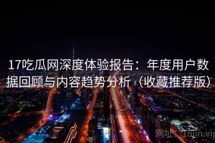 17吃瓜网深度体验报告：年度用户数据回顾与内容趋势分析（收藏推荐版）