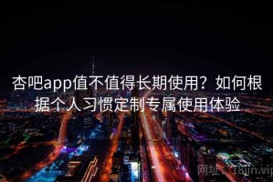 杏吧app值不值得长期使用？如何根据个人习惯定制专属使用体验