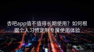 杏吧app值不值得长期使用？如何根据个人习惯定制专属使用体验