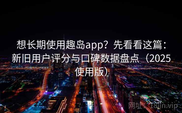 想长期使用趣岛app？先看看这篇：新旧用户评分与口碑数据盘点（2025使用版）