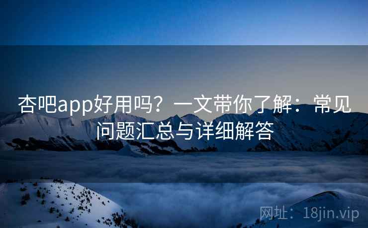 杏吧app好用吗？一文带你了解：常见问题汇总与详细解答