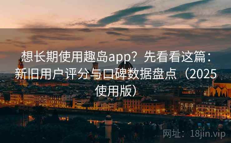 想长期使用趣岛app？先看看这篇：新旧用户评分与口碑数据盘点（2025使用版）