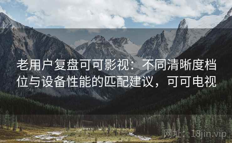 老用户复盘可可影视：不同清晰度档位与设备性能的匹配建议，可可电视