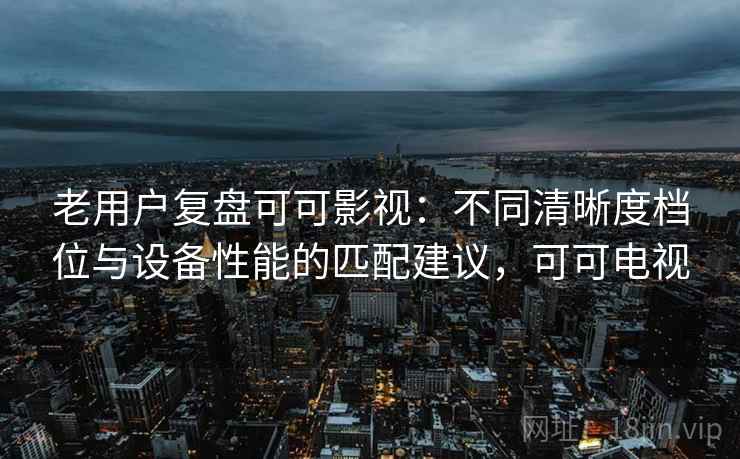 老用户复盘可可影视：不同清晰度档位与设备性能的匹配建议，可可电视