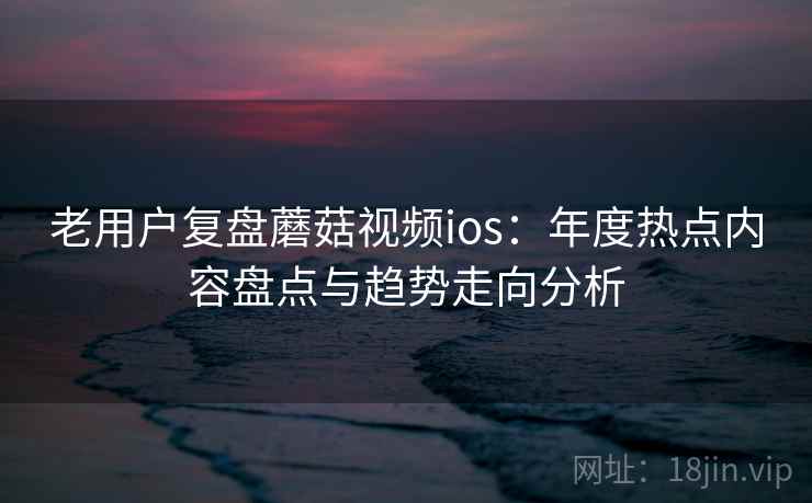 老用户复盘蘑菇视频ios：年度热点内容盘点与趋势走向分析