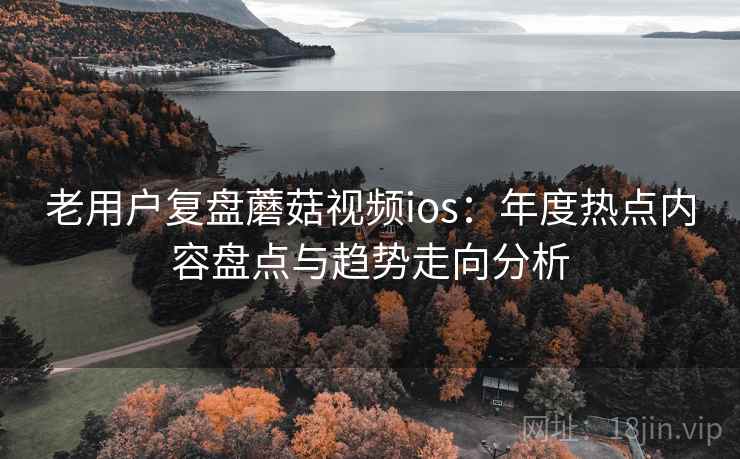 老用户复盘蘑菇视频ios：年度热点内容盘点与趋势走向分析