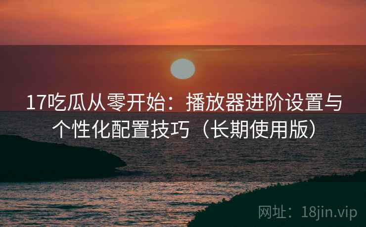 17吃瓜从零开始：播放器进阶设置与个性化配置技巧（长期使用版）