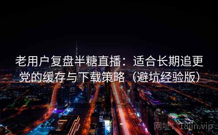 老用户复盘半糖直播：适合长期追更党的缓存与下载策略（避坑经验版）
