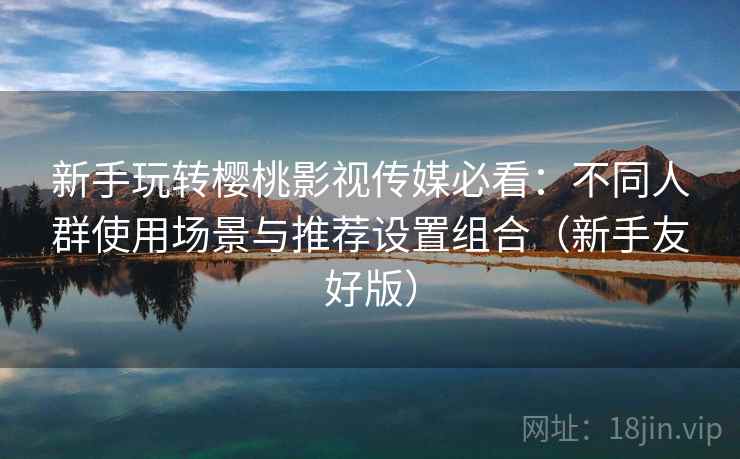 新手玩转樱桃影视传媒必看：不同人群使用场景与推荐设置组合（新手友好版）