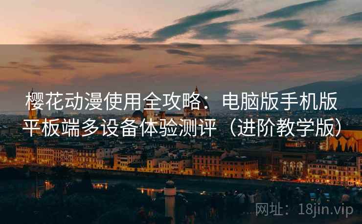 樱花动漫使用全攻略：电脑版手机版平板端多设备体验测评（进阶教学版）