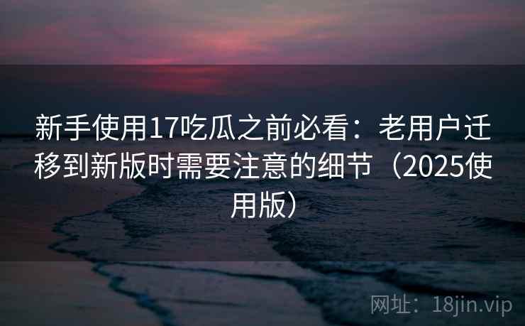 新手使用17吃瓜之前必看：老用户迁移到新版时需要注意的细节（2025使用版）
