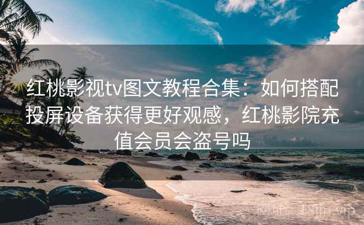 红桃影视tv图文教程合集：如何搭配投屏设备获得更好观感，红桃影院充值会员会盗号吗