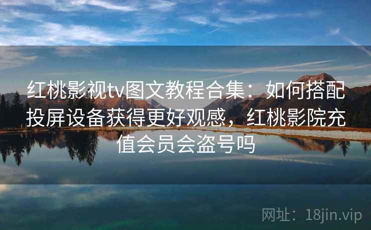 红桃影视tv图文教程合集：如何搭配投屏设备获得更好观感，红桃影院充值会员会盗号吗