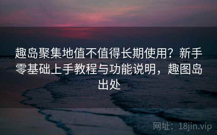 趣岛聚集地值不值得长期使用？新手零基础上手教程与功能说明，趣图岛出处