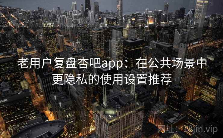 老用户复盘杏吧app：在公共场景中更隐私的使用设置推荐