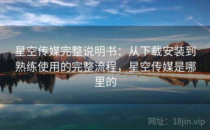 星空传媒完整说明书：从下载安装到熟练使用的完整流程，星空传媒是哪里的