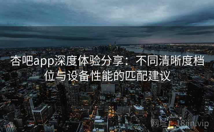 杏吧app深度体验分享:不同清晰度档位与设备性能的匹配建议 杏吧app深度体验分享:不同清晰度档位与设备性能的匹配建议