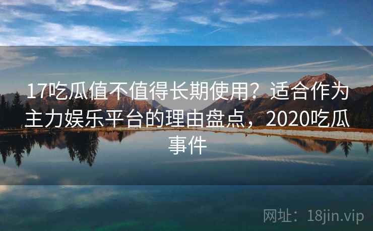 17吃瓜值不值得长期使用？适合作为主力娱乐平台的理由盘点，2020吃瓜事件