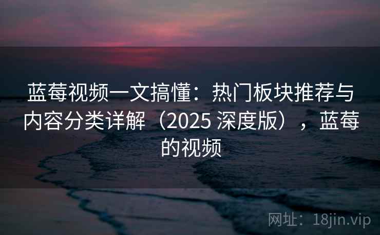 蓝莓视频一文搞懂：热门板块推荐与内容分类详解（2025 深度版），蓝莓的视频