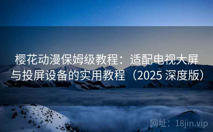樱花动漫保姆级教程：适配电视大屏与投屏设备的实用教程（2025 深度版）