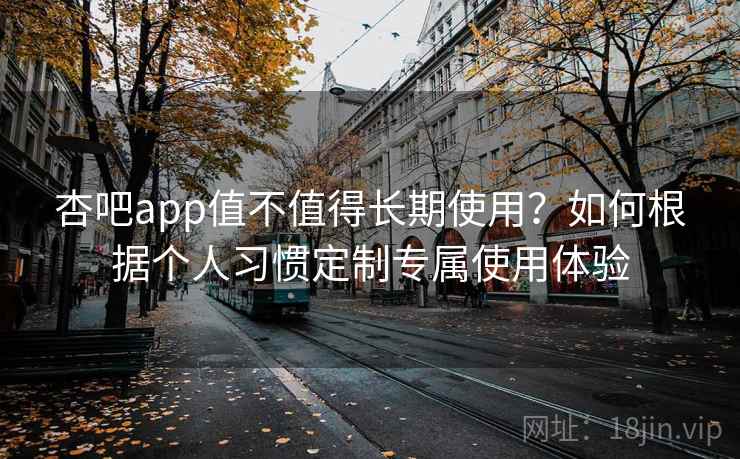 杏吧app值不值得长期使用？如何根据个人习惯定制专属使用体验