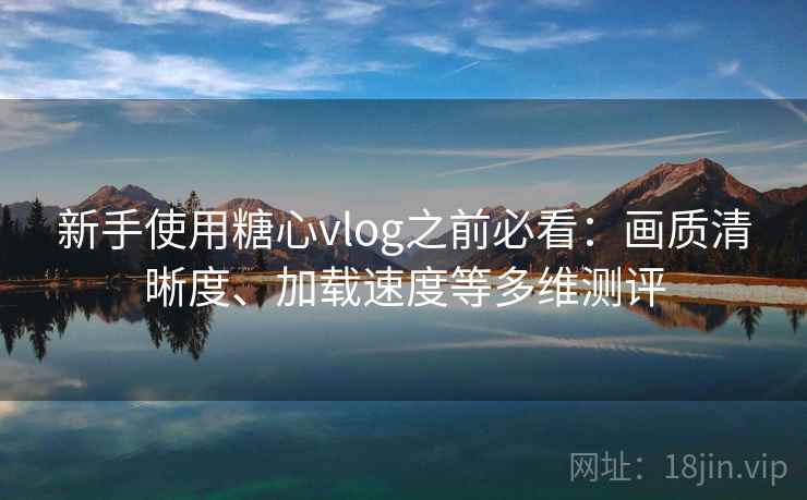 新手使用糖心vlog之前必看:画质清晰度、加载速度等多维测评 新手使用糖心vlog之前必看:画质清晰度、加载速度等多维测评