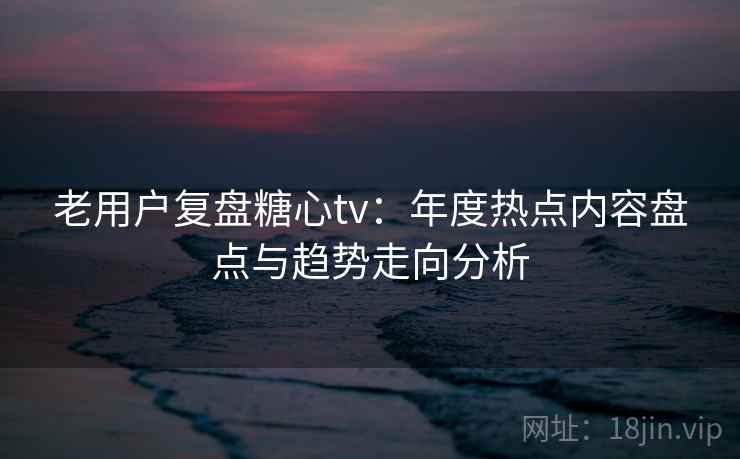 老用户复盘糖心tv：年度热点内容盘点与趋势走向分析