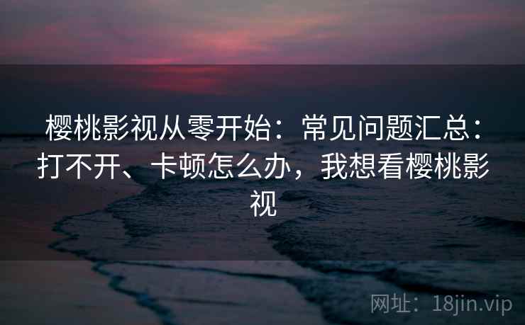 樱桃影视从零开始：常见问题汇总：打不开、卡顿怎么办，我想看樱桃影视
