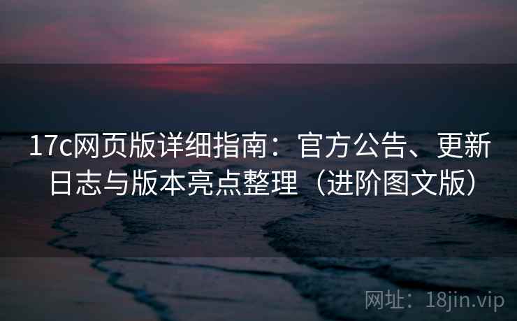 17c网页版详细指南：官方公告、更新日志与版本亮点整理（进阶图文版）