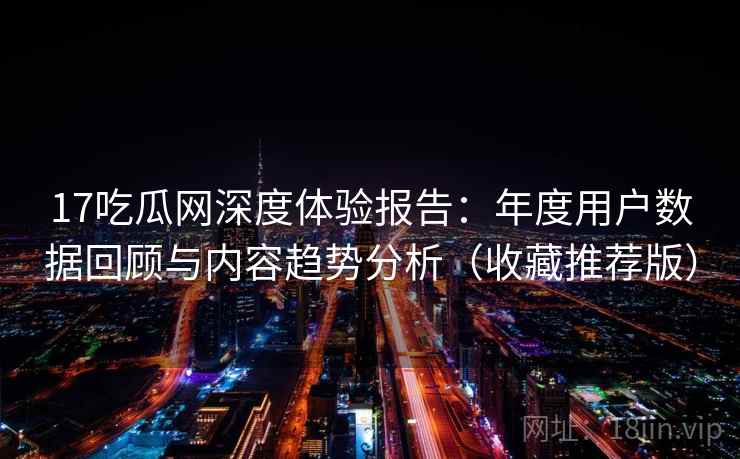 17吃瓜网深度体验报告：年度用户数据回顾与内容趋势分析（收藏推荐版）