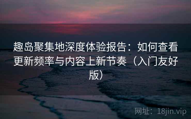 趣岛聚集地深度体验报告：如何查看更新频率与内容上新节奏（入门友好版）