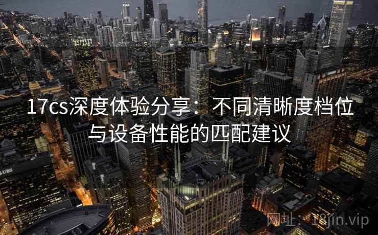 17cs深度体验分享：不同清晰度档位与设备性能的匹配建议