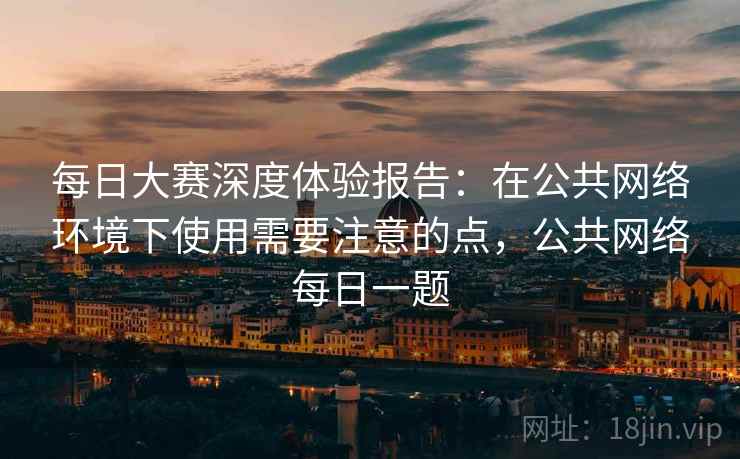 每日大赛深度体验报告：在公共网络环境下使用需要注意的点，公共网络每日一题
