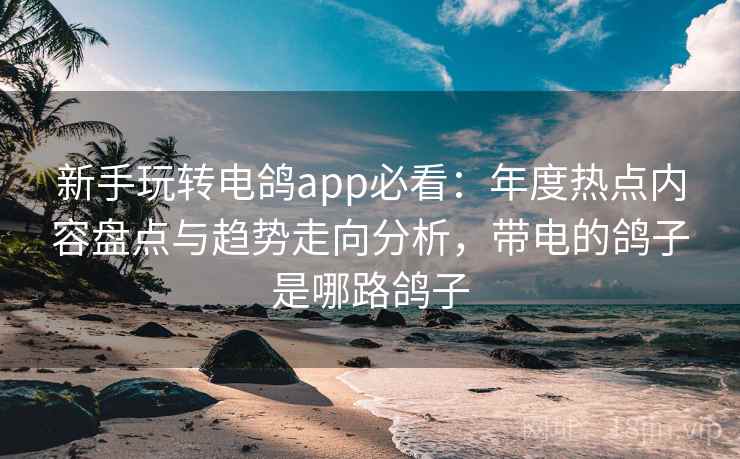 新手玩转电鸽app必看：年度热点内容盘点与趋势走向分析，带电的鸽子是哪路鸽子
