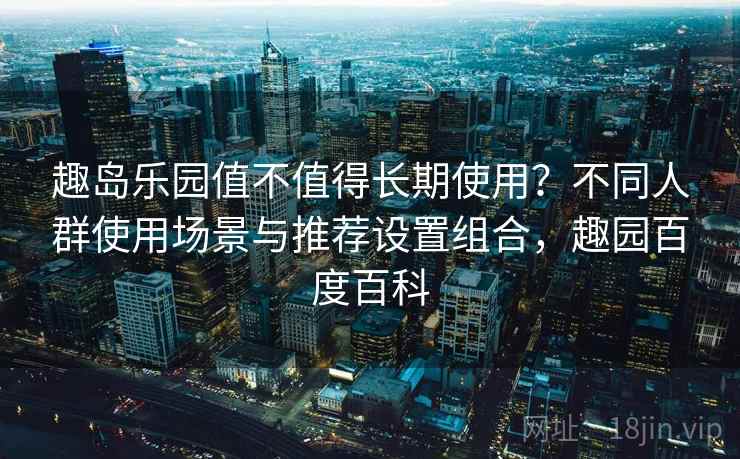 趣岛乐园值不值得长期使用?不同人群使用场景与推荐设置组合,趣园百度百科 趣岛乐园值不值得长期使用?不同人群使用场景与推荐设置组合,趣园百度百科