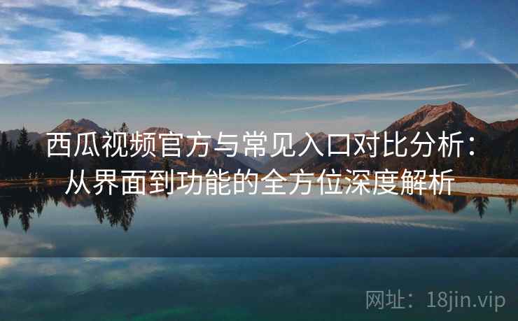西瓜视频官方与常见入口对比分析：从界面到功能的全方位深度解析