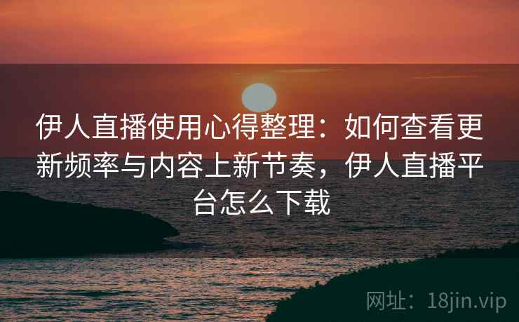 伊人直播使用心得整理：如何查看更新频率与内容上新节奏，伊人直播平台怎么下载