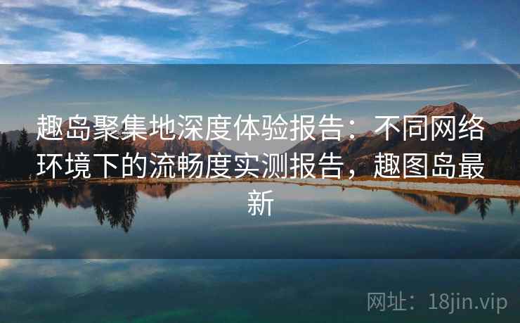 趣岛聚集地深度体验报告：不同网络环境下的流畅度实测报告，趣图岛最新