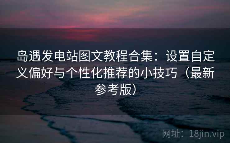岛遇发电站图文教程合集：设置自定义偏好与个性化推荐的小技巧（最新参考版）