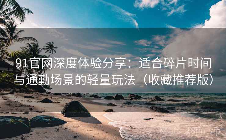 91官网深度体验分享：适合碎片时间与通勤场景的轻量玩法（收藏推荐版）
