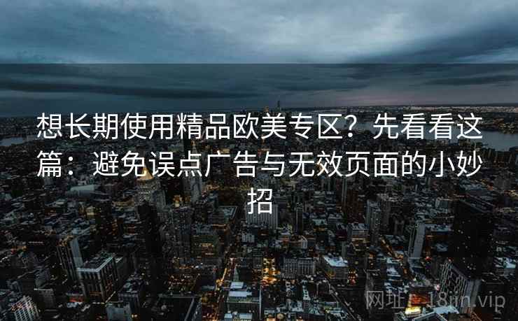想长期使用精品欧美专区?先看看这篇:避免误点广告与无效页面的小妙招 想长期使用精品欧美专区?先看看这篇:避免误点广告与无效页面的小妙招