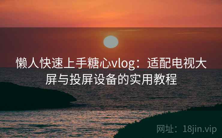 懒人快速上手糖心vlog:适配电视大屏与投屏设备的实用教程 懒人快速上手糖心vlog:适配电视大屏与投屏设备的实用教程