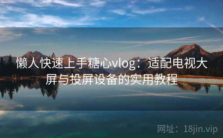 懒人快速上手糖心vlog:适配电视大屏与投屏设备的实用教程 懒人快速上手糖心vlog:适配电视大屏与投屏设备的实用教程